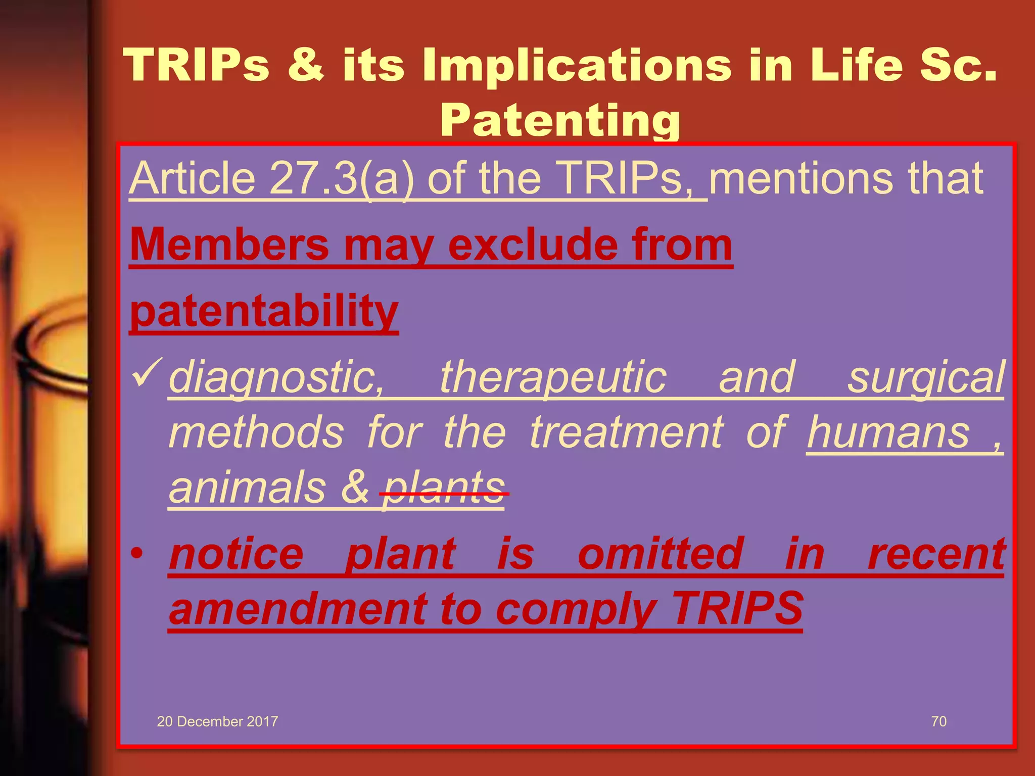 TRIPs & its Implications in Life Sc.
Patenting
Article 27.3(a) of the TRIPs, mentions that
Members may exclude from
patentability
diagnostic, therapeutic and surgical
methods for the treatment of humans ,
animals & plants
• notice plant is omitted in recent
amendment to comply TRIPS
20 December 2017 70
 