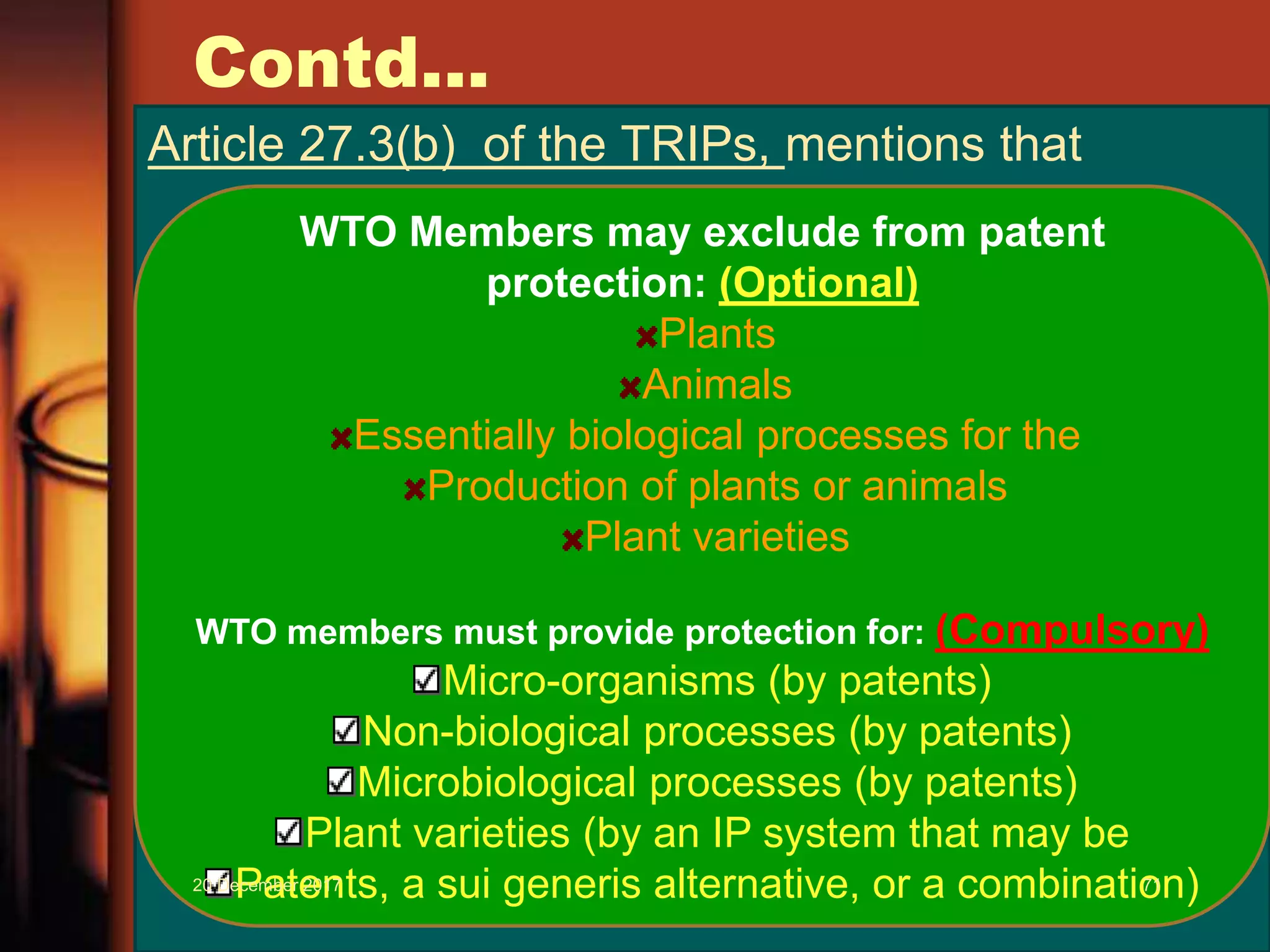 Contd...
Article 27.3(b) of the TRIPs, mentions that
WTO Members may exclude from patent
protection: (Optional)
Plants
Animals
Essentially biological processes for the
Production of plants or animals
Plant varieties
WTO members must provide protection for: (Compulsory)
Micro-organisms (by patents)
Non-biological processes (by patents)
Microbiological processes (by patents)
Plant varieties (by an IP system that may be
Patents, a sui generis alternative, or a combination)20 December 2017 71
 