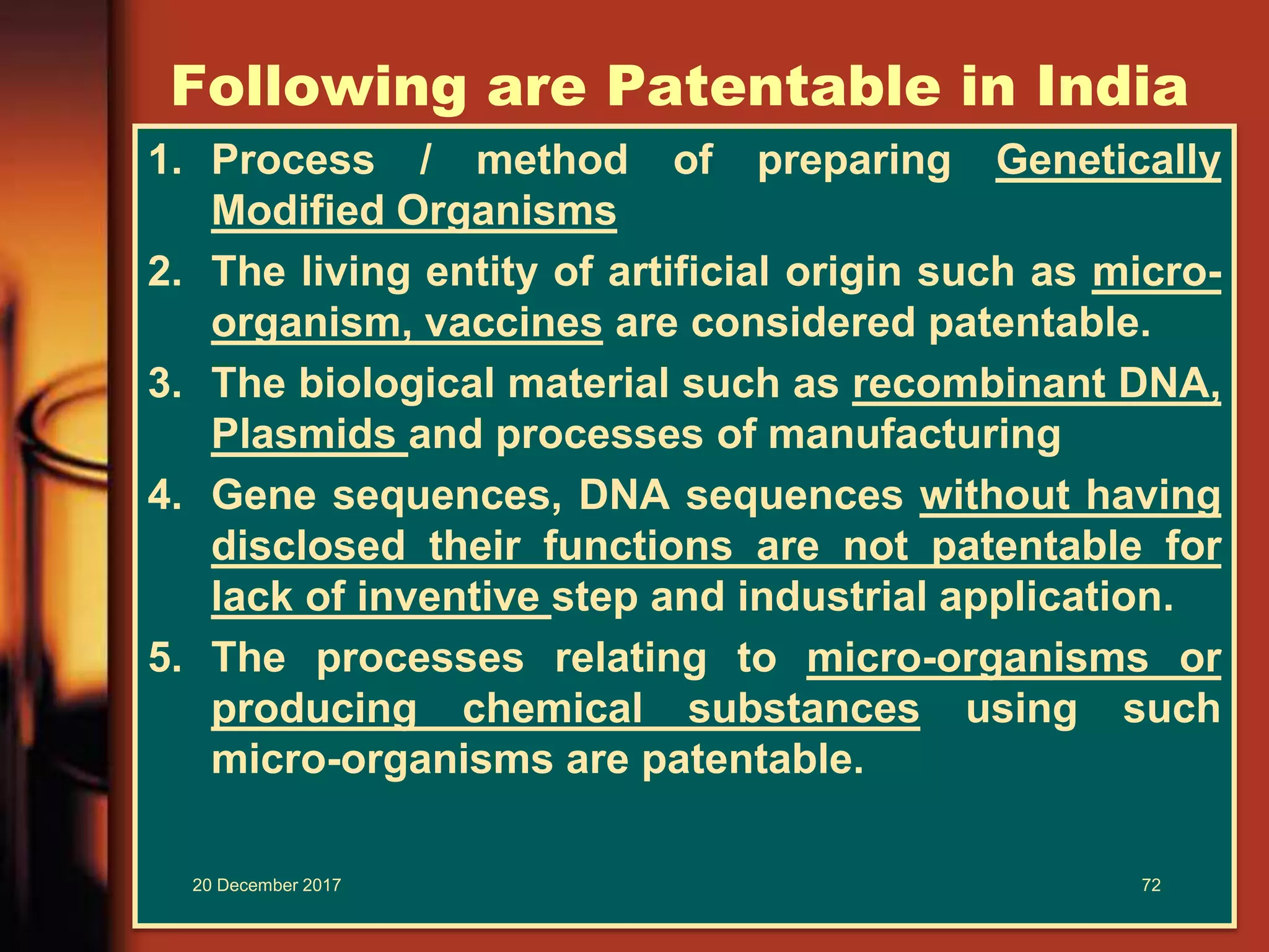 Following are Patentable in India
1. Process / method of preparing Genetically
Modified Organisms
2. The living entity of artificial origin such as micro-
organism, vaccines are considered patentable.
3. The biological material such as recombinant DNA,
Plasmids and processes of manufacturing
4. Gene sequences, DNA sequences without having
disclosed their functions are not patentable for
lack of inventive step and industrial application.
5. The processes relating to micro-organisms or
producing chemical substances using such
micro-organisms are patentable.
20 December 2017 72
 
