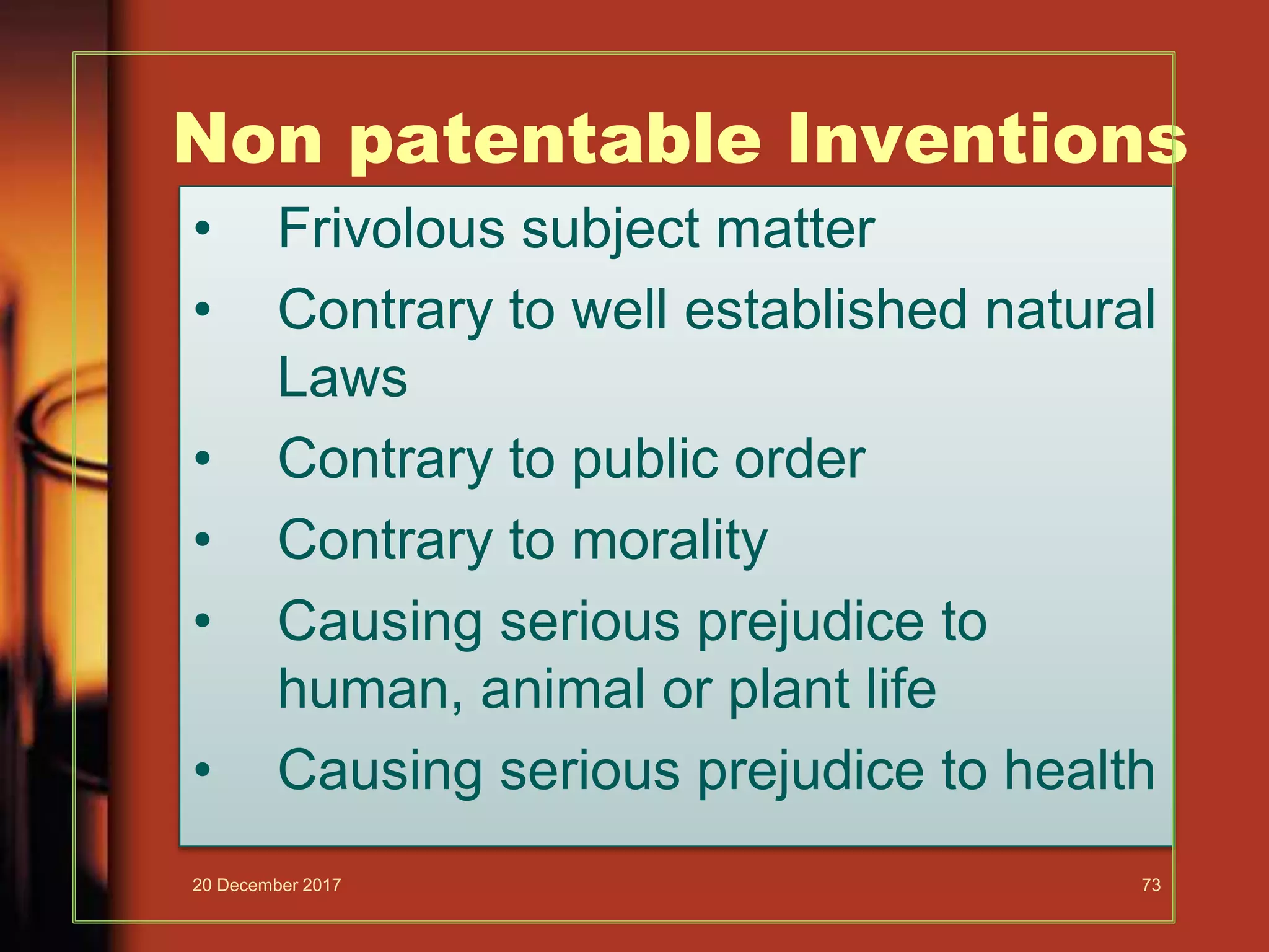 Non patentable Inventions
• Frivolous subject matter
• Contrary to well established natural
Laws
• Contrary to public order
• Contrary to morality
• Causing serious prejudice to
human, animal or plant life
• Causing serious prejudice to health
20 December 2017 73
 