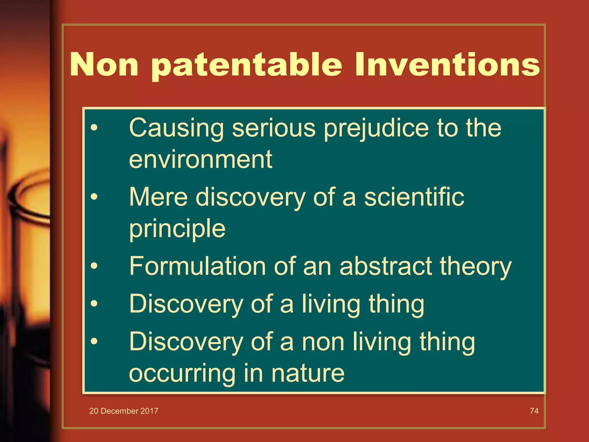 • Causing serious prejudice to the
environment
• Mere discovery of a scientific
principle
• Formulation of an abstract theory
• Discovery of a living thing
• Discovery of a non living thing
occurring in nature
Non patentable Inventions
20 December 2017 74
 