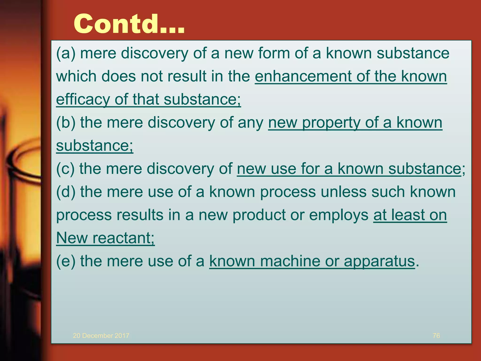 Contd...
(a) mere discovery of a new form of a known substance
which does not result in the enhancement of the known
efficacy of that substance;
(b) the mere discovery of any new property of a known
substance;
(c) the mere discovery of new use for a known substance;
(d) the mere use of a known process unless such known
process results in a new product or employs at least on
New reactant;
(e) the mere use of a known machine or apparatus.
20 December 2017 76
 