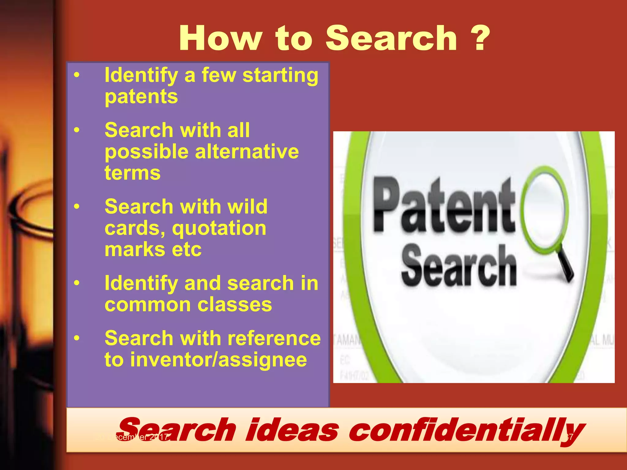 How to Search ?
• Identify a few starting
patents
• Search with all
possible alternative
terms
• Search with wild
cards, quotation
marks etc
• Identify and search in
common classes
• Search with reference
to inventor/assignee
Search ideas confidentially20 December 2017 87
 