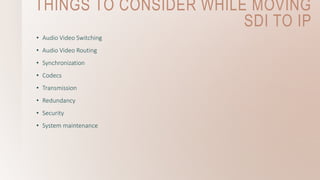 THINGS TO CONSIDER WHILE MOVING
SDI TO IP
• Audio Video Switching
• Audio Video Routing
• Synchronization
• Codecs
• Transmission
• Redundancy
• Security
• System maintenance
 