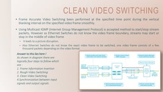 CLEAN VIDEO SWITCHING
• Frame Accurate Video Switching been performed at the specified time point during the vertical
blanking interval on the specified video frame smoothly.
• Using Multicast IGMP (Internet Group Management Protocol) is accepted method to start/stop stream
packets, However as Ethernet Switches do not know the video frame boundary, streams may start or
stop in the middle of video frame
– It leads to a picture disruption.
– Also Ethernet Switches do not know the exact video frame to be switched, one video frame consists of a few
thousand packets depending on the video format.
Answer to this lies here !
As shown in diagram there are
logically four steps to follow which
are :
1. Frame Information Insertion
2. Rough Video Switching
3. Clean Video Switching
4.Synchronization between input
signals and output signals
 
