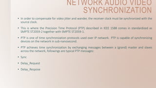 NETWORK AUDIO VIDEO
SYNCHRONIZATION
• In order to compensate for video jitter and wander, the receiver clock must be synchronized with the
source clock.
• This is where the Precision Time Protocol (PTP) described in IEEE 1588 comes in standardized as
SMPTE ST2059-2 together with SMPTE ST2059-1.
• PTP is one of time synchronization protocols used over IP network. PTP is capable of synchronizing
devices on the network in sub-nanosecond.
• PTP achieves time synchronization by exchanging messages between a (grand) master and slaves
across the network, followings are typical PTP messages:
• Sync
• Delay_Request
• Delay_Respose
 
