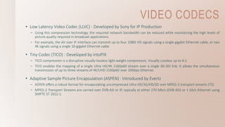 VIDEO CODECS
• Low Latency Video Codec (LLVC) : Developed by Sony for IP Production
– Using this compression technology, the required network bandwidth can be reduced while maintaining the high levels of
picture quality required in broadcast applications.
– For example, the AV over IP interface can transmit up to four 1080i HD signals using a single gigabit Ethernet cable, or two
4K signals using a single 10-gigabit Ethernet cable
• Tiny Codec (TICO) : Developed by intoPIX
– TICO compression is a disruptive visually lossless light-weight compression, Visually Lossless up to 4:1.
– TICO enables the mapping of a single Ultra HD/4K 2160p60 stream over a single 3G-SDI link. It allows the simultaneous
transmission of up to three streams of 4K/UHD 2160p60 over 10Gbps Ethernet.
• Adaptive Sample Picture Encapsulation (ASPEN) : Introduced by Evertz
– ASPEN offers a robust format for encapsulating uncompressed Ultra HD/3G/HD/SD over MPEG-2 transport streams (TS)
– MPEG-2 Transport Streams are carried over DVB-ASI or IP, typically at either 270 Mb/s (DVB-ASI) or 1 Gb/s Ethernet using
SMPTE ST 2022-2.
 