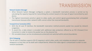 TRANSMISSION
Network System Manager
• When Network System Manager configures a system, a bandwidth reservation process is carried out by
calculating the capacity required for transmitting the content based on the type of signal transmitted by each
device.
• The highest transmission priority is given to video, audio, and control signals guaranteeing their unimpeded
transmission because other network traffic cannot utilize that reserved bandwidth.
Forward Error Correction (FEC)
• With the AV over IP interface, the bandwidth reservation method prevents packet loss caused by network
congestion.
• To avoid this, a data stream is encoded with additional data protection offered by an FEC (Forward Error
Correction) in order to restore the packet loss on the physical line.
• FEC-encoded stream can be simultaneously protected and switched within picture boundaries.
SDI-IP Mapping
The AV over IP interface supports SDI-IP mapping in which video, audio, and metadata are placed in separate
datagrams so that they can be dealt with independently. Where the video signal is compressed in order to save
network bandwidth.
 