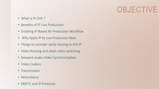 OBJECTIVE
• What is IP LIVE ?
• Benefits of IP Live Production
• Enabling IP-Based AV Production Workflow
• Why Apply IP to Live Production Now
• Things to consider while moving to SDI-IP
• Video Routing and clean video switching
• Network Audio Video Synchronization
• Video Codecs
• Transmission
• Redundancy
• SMPTE and IP Protocols
 