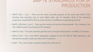 SMPTE STANDARDS FOR IP
PRODUCTION
• SMPTE 2022 – 5,6,7 – These are the three (currently popular) of the seven part SMPTE 2022
Standard that describes how to send digital video over IP networks. Most of the standards
proponents accept SMPTE 2022 as video and then use different encapsulating schemas.
• SMPTE 2059 Parts 1 and 2 - These are the timing and synchronizing standards. This is based on the
IEEE 1588 Precision Time Protocol (PTP) standard.
• SMPTE ST 302 - This audio standard specifies how to transport AES3 audio in an MPEG-2 TS stream.
• SMPTE 2110 – This is the SMPTE designation assigned to the VSF TR03 & TR04 submittal as the
Standard to transport audio and video over IP networks.
• AES67 – This is the mostly accepted standard for audio over IP.
 