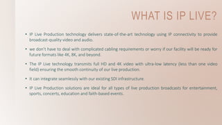 WHAT IS IP LIVE?
• IP Live Production technology delivers state-of-the-art technology using IP connectivity to provide
broadcast-quality video and audio.
• we don’t have to deal with complicated cabling requirements or worry if our facility will be ready for
future formats like 4K, 8K, and beyond.
• The IP Live technology transmits full HD and 4K video with ultra-low latency (less than one video
field) ensuring the smooth continuity of our live production.
• It can integrate seamlessly with our existing SDI infrastructure.
• IP Live Production solutions are ideal for all types of live production broadcasts for entertainment,
sports, concerts, education and faith-based events.
 