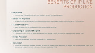 BENEFITS OF IP LIVE
PRODUCTION
• Future Proof
– Enterprise-level IP Networking is much more scalable in terms of ports and bandwidth.
• Flexible and Responsive
– Software Defined Networking (SDN) control provides exceptional flexibility and speed to (re) configuring the IP infrastructure.
• 4K and 8K Production
– Legacy SDI Routers are not compatible with new formats such as 4K and 8K.
• Large Savings in equipment footprint
– A traditional 1152x1152 HD-SDI router needs around 40RU while an 1152x1152 (10GbE) IP 7508E switch only requires 11RU.
• Remote Production
– Production can be done at any location irrespective of TV Studios location.
• Transmission
– IP offers a fundamentally different paradigm, in which the network itself determines the optimal path for transmitting traffic to its
destination at any given moment, and routes traffic dynamically using MPLS.
 