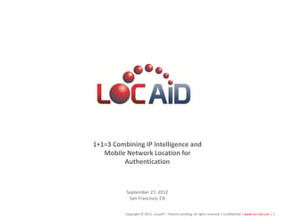 LOC-AID Technologies




        1+1=3 Combining IP Intelligence and
           Mobile Network Location for
                 Authentication



                  September 27, 2012
                   San Francisco, CA


                  Copyright © 2012, Locaid® | Patents pending, all rights reserved | Confidential | www.loc-aid.com | 1
 