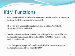 IRIM Functions
 Read the LOADPARM information entered on the hardware console at
the time the IPL command was executed.
 IRIM will first attempt to locate LOADxx in SYS0.IPLPARM &
continues till SYS1.PARMLIB
 Get the information from LOADxx including the nucleus suffix, the
master catalog name, and the suffix of the IEASYSxx member to be
used, is read from it.
 Load the operating system’s nucleus & initialize virtual storage in
master scheduler address space for SQA
13
 