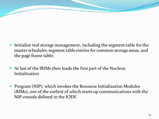  Initialize real storage management, including the segment table for the
master scheduler, segment table entries for common storage areas, and
the page frame table.
 At last of the IRIMs then loads the first part of the Nucleus
Initialization
 Program (NIP), which invokes the Resource Initialization Modules
(RIMs), one of the earliest of which starts up communications with the
NIP console defined in the IODF.
14
 