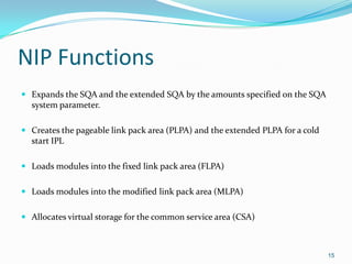 NIP Functions
 Expands the SQA and the extended SQA by the amounts specified on the SQA
system parameter.
 Creates the pageable link pack area (PLPA) and the extended PLPA for a cold
start IPL
 Loads modules into the fixed link pack area (FLPA)
 Loads modules into the modified link pack area (MLPA)
 Allocates virtual storage for the common service area (CSA)
15
 