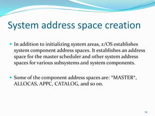 System address space creation
 In addition to initializing system areas, z/OS establishes
system component address spaces. It establishes an address
space for the master scheduler and other system address
spaces for various subsystems and system components.
 Some of the component address spaces are: *MASTER*,
ALLOCAS, APPC, CATALOG, and so on.
16
 
