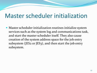 Master scheduler initialization
 Master scheduler initialization routines initialize system
services such as the system log and communications task,
and start the master scheduler itself. They also cause
creation of the system address space for the job entry
subsystem (JES2 or JES3), and then start the job entry
subsystem.
17
 