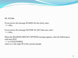 21
IPL WTORs
If you receive the message IEA888A for the clock, enter:
=> r 00,u
If you receive the message IXCZ48E for XCF data sets, enter:
=> r 00,u
When the $HASP426 SPECIFY OPTIONS message appears, enter the following to
cold start JES2:
=> xx COLD,NOREQ
where xx is the reply ID of the console prompt.
 