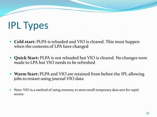 IPL Types
 Cold start: PLPA is reloaded and VIO is cleared. This must happen
when the contents of LPA have changed
 Quick Start: PLPA is not reloaded but VIO is cleared. No changes were
made to LPA but VIO needs to be refreshed
 Warm Start: PLPA and VIO are retained from before the IPL allowing
jobs to restart using journal VIO data
 Note: VIO is a method of using memory to store small temporary data sets for rapid
access.
22
 