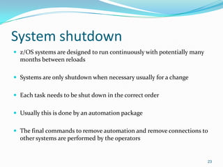 System shutdown
 z/OS systems are designed to run continuously with potentially many
months between reloads
 Systems are only shutdown when necessary usually for a change
 Each task needs to be shut down in the correct order
 Usually this is done by an automation package
 The final commands to remove automation and remove connections to
other systems are performed by the operators
23
 