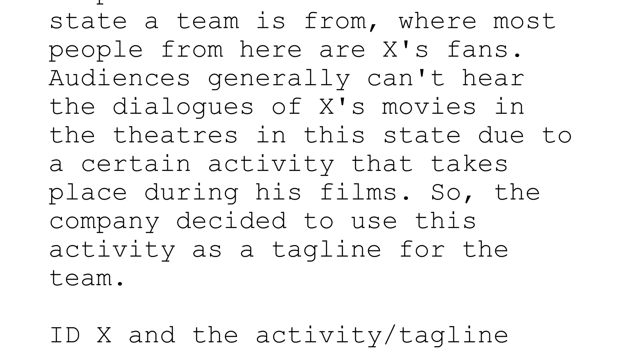 state a team is from, where most
people from here are X's fans.
Audiences generally can't hear
the dialogues of X's movies in
the theatres in this state due to
a certain activity that takes
place during his films. So, the
company decided to use this
activity as a tagline for the
team.
ID X and the activity/tagline
 