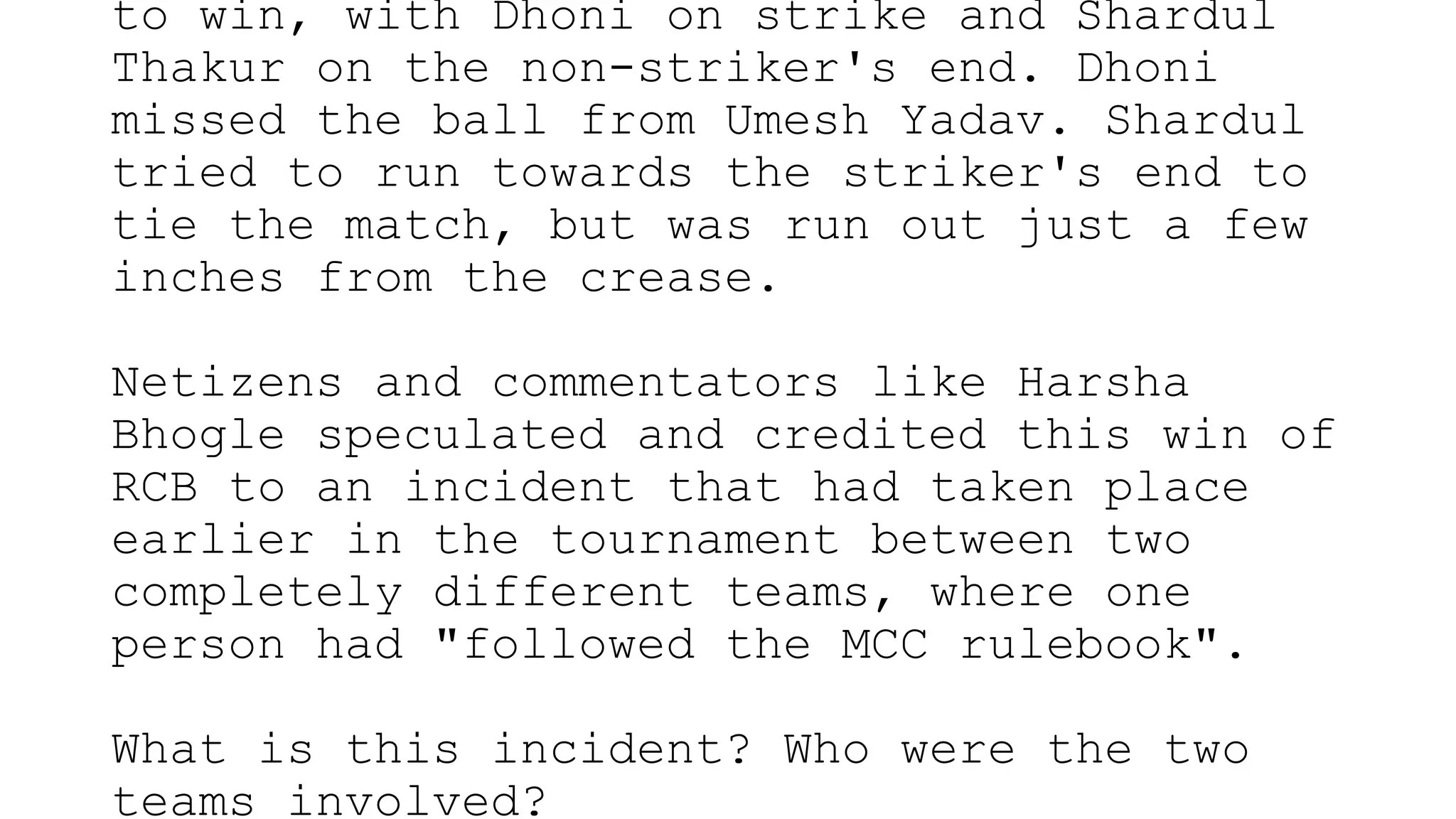 to win, with Dhoni on strike and Shardul
Thakur on the non-striker's end. Dhoni
missed the ball from Umesh Yadav. Shardul
tried to run towards the striker's end to
tie the match, but was run out just a few
inches from the crease.
Netizens and commentators like Harsha
Bhogle speculated and credited this win of
RCB to an incident that had taken place
earlier in the tournament between two
completely different teams, where one
person had "followed the MCC rulebook".
What is this incident? Who were the two
teams involved?
 