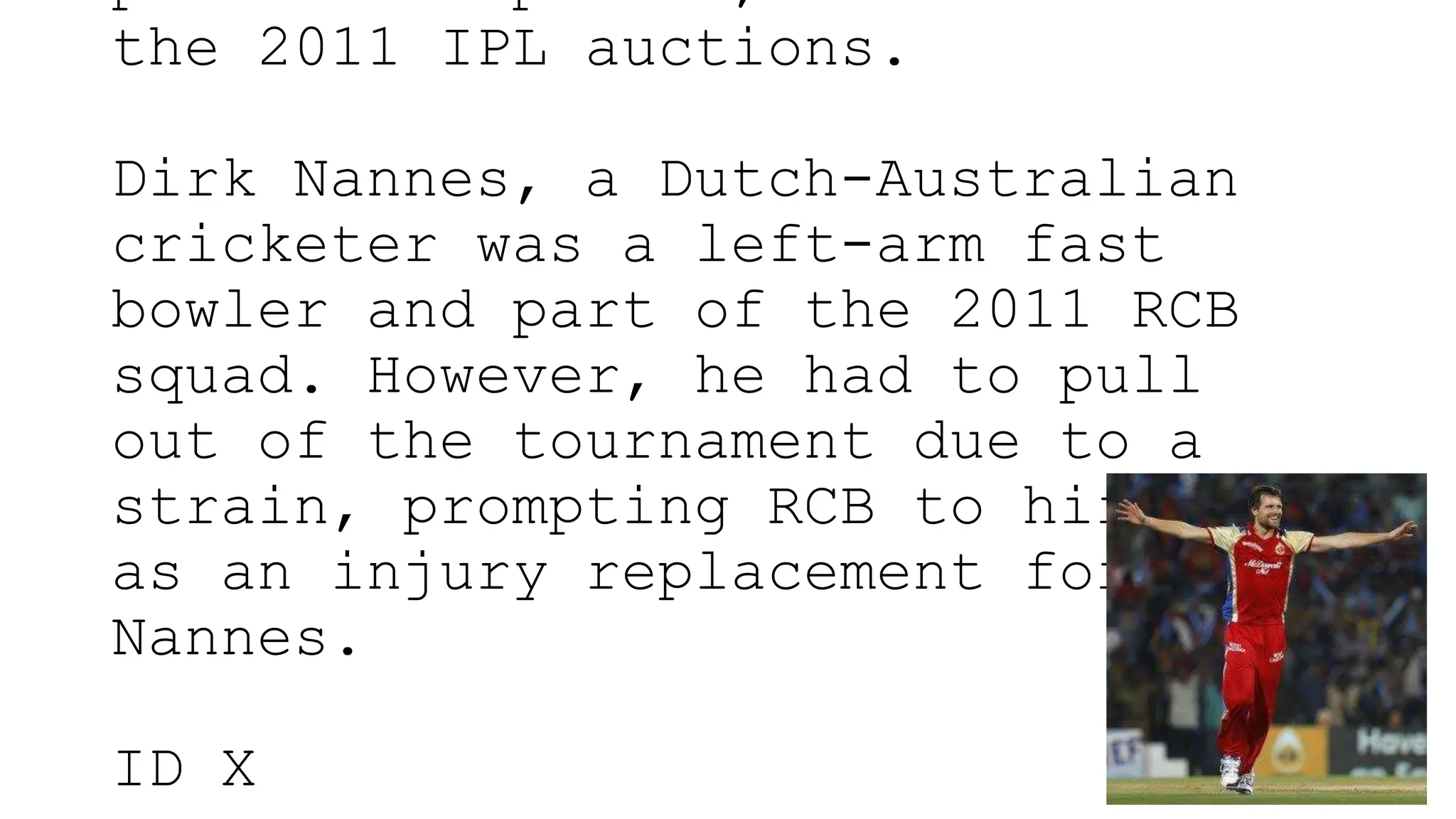 the 2011 IPL auctions.
Dirk Nannes, a Dutch-Australian
cricketer was a left-arm fast
bowler and part of the 2011 RCB
squad. However, he had to pull
out of the tournament due to a
strain, prompting RCB to hire X
as an injury replacement for
Nannes.
ID X
 