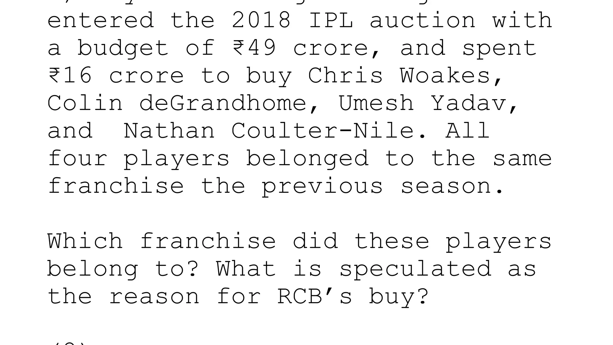 entered the 2018 IPL auction with
a budget of ₹49 crore, and spent
₹16 crore to buy Chris Woakes,
Colin deGrandhome, Umesh Yadav,
and Nathan Coulter-Nile. All
four players belonged to the same
franchise the previous season.
Which franchise did these players
belong to? What is speculated as
the reason for RCB’s buy?
 