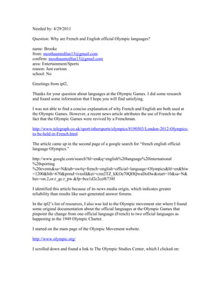 Needed by: 4/29/2011

Question: Why are French and English official Olympic languages?

name: Brooke
from: mosthauntedfan13@gmail.com
confirm: mosthauntedfan13@gmail.com
area: Entertainment/Sports
reason: Just curious
school: No

Greetings from ipl2,

Thanks for your question about languages at the Olympic Games. I did some research
and found some information that I hope you will find satisfying.

I was not able to find a concise explanation of why French and English are both used at
the Olympic Games. However, a recent news article attributes the use of French to the
fact that the Olympic Games were revived by a Frenchman.

http://www.telegraph.co.uk/sport/othersports/olympics/8190503/London-2012-Olympics-
to-be-held-in-French.html

The article came up in the second page of a google search for “french english official
language Olympics.”

http://www.google.com/search?hl=en&q=english%20language%20international
%20sporting
%20events&sa=N&tab=sw#q=french+english+official+language+Olympics&hl=en&biw
=1200&bih=670&prmd=ivnsfd&ei=vzm2TZ_kKOe70QHQwaDoDw&start=10&sa=N&
bav=on.2,or.r_gc.r_pw.&fp=bce1d2c2cef6738f

I identified this article because of its news media origin, which indicates greater
reliability than results like user-generated answer forums.

In the ipl2’s list of resources, I also was led to the Olympic movement site where I found
some original documentation about the official languages at the Olympic Games that
pinpoint the change from one official language (French) to two official languages as
happening in the 1949 Olympic Charter.

I started on the main page of the Olympic Movement website.

http://www.olympic.org/

I scrolled down and found a link to The Olympic Studies Center, which I clicked on:
 