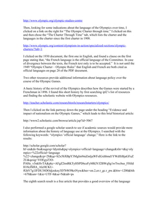 http://www.olympic.org/olympic-studies-centre

Then, looking for some indications about the language of the Olympics over time, I
clicked on a link on the right for “The Olympic Charter through time.” I clicked on this
and then chose the “The Charter Through Time” tab, which lists the charter and the
languages in the charter since the first charter in 1908.

http://www.olympic.org/content/olympism-in-action/specialized-sections/olympic-
charters/?tab=1

I clicked on the 1930 document, the first one in English, and found a clause on the first
page stating that, “the French language is the official language of the Committee. In case
of divergence between the texts, the French text only is to be accepted.” It is not until the
1949 “Olympic Charter – Olympic Rules” that English and French are both cited as
official languages on page 28 of the PDF document.

Two other resources provide additional information about language policy over the
course of the Olympic Games.

A basic history of the revival of the Olympics describes how the Games were started by a
Frenchman in 1896. I found this short history by first searching ipl2’s list of resources
and finding the scholastic website with Olympics resources.

http://teacher.scholastic.com/researchtools/researchstarters/olympics/

Then I clicked on the link partway down the page under the heading “Evidence and
impact of nationalism on the Olympic Games,” which leads to this brief historical article:

http://www2.scholastic.com/browse/article.jsp?id=5067

I also performed a google scholar search to see if academic sources would provide more
information about the history of language use at the Olympics. I searched with the
following keywords: “olympics ‘official language’ change.” Here is the link to the
results:

http://scholar.google.com/scholar?
hl=en&ds=bo&sugexp=ldymls&pq=olympics+official+language+change&xhr=t&q=oly
mpics+%22official+language
%22+change&cp=28&qe=b2x5bXBpY3MgIm9mZmljaWFsIGxhbmd1YWdlIiBjaGFuZ
2U&qesig=VOEgyZ3O-
PAHe_v5nkHvTA&pkc=AFgZ2tmRKTyHSPD6ceFyMKIVJ2BWqSg1wTwcbus_FHild
H18cIS0lA_AIcHCKU-
fGhV7g1JFDU38DOdjzekny3D7bWI9kriNyw&bav=on.2,or.r_gc.r_pw.&biw=1200&bih
=670&um=1&ie=UTF-8&sa=N&tab=ps

The eighth search result is a free article that provides a good overview of the language
 