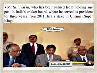 Mr Srinivasan, who has been banned from holding any
post in India's cricket board, where he served as president
for three years from 2011, has a stake in Chennai Super
Kings.
Justice R.M.LODHA
N.Srinivasan
 