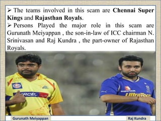  The teams involved in this scam are Chennai Super
Kings and Rajasthan Royals.
 Persons Played the major role in this scam are
Gurunath Meiyappan , the son-in-law of ICC chairman N.
Srinivasan and Raj Kundra , the part-owner of Rajasthan
Royals.
Gurunath Meiyappan Raj Kundra
 