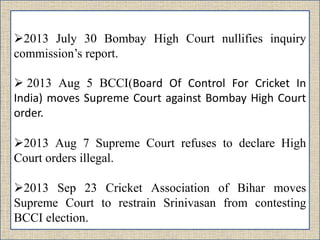 2013 July 30 Bombay High Court nullifies inquiry
commission’s report.
 2013 Aug 5 BCCI(Board Of Control For Cricket In
India) moves Supreme Court against Bombay High Court
order.
2013 Aug 7 Supreme Court refuses to declare High
Court orders illegal.
2013 Sep 23 Cricket Association of Bihar moves
Supreme Court to restrain Srinivasan from contesting
BCCI election.
 