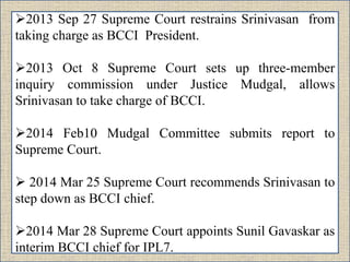 2013 Sep 27 Supreme Court restrains Srinivasan from
taking charge as BCCI President.
2013 Oct 8 Supreme Court sets up three-member
inquiry commission under Justice Mudgal, allows
Srinivasan to take charge of BCCI.
2014 Feb10 Mudgal Committee submits report to
Supreme Court.
 2014 Mar 25 Supreme Court recommends Srinivasan to
step down as BCCI chief.
2014 Mar 28 Supreme Court appoints Sunil Gavaskar as
interim BCCI chief for IPL7.
 