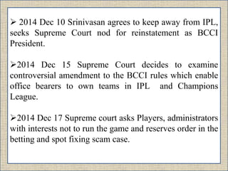  2014 Dec 10 Srinivasan agrees to keep away from IPL,
seeks Supreme Court nod for reinstatement as BCCI
President.
2014 Dec 15 Supreme Court decides to examine
controversial amendment to the BCCI rules which enable
office bearers to own teams in IPL and Champions
League.
2014 Dec 17 Supreme court asks Players, administrators
with interests not to run the game and reserves order in the
betting and spot fixing scam case.
 