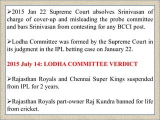 2015 Jan 22 Supreme Court absolves Srinivasan of
charge of cover-up and misleading the probe committee
and bars Srinivasan from contesting for any BCCI post.
Lodha Committee was formed by the Supreme Court in
its judgment in the IPL betting case on January 22.
2015 July 14: LODHA COMMITTEE VERDICT
Rajasthan Royals and Chennai Super Kings suspended
from IPL for 2 years.
Rajasthan Royals part-owner Raj Kundra banned for life
from cricket.
 