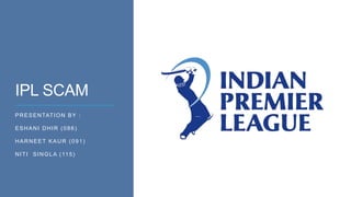 IPL SCAM
PRESENTATION BY :
ESHANI DHIR (086)
HARNEET KAUR (091)
NITI SINGLA (115)
 