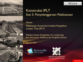 Sanitasi.Net
Konstruksi IPLT
Sesi 5: Penyelenggaraan Pelaksanaan
Modul :
Pelaksanaan Konstruksi Instalasi Pengolahan
Lumpur Tinja (IPLT)
Pelatihan Sistem Pengelolaan Air Limbah bagi
Para Perencana, Pelaksana dan Pengelola Sanitasi
Agustus, 2015
Sanitasi.Net
IPLT-J-6.6
 