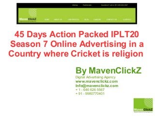 45 Days Action Packed IPLT20
Season 7 Online Advertising in a
Country where Cricket is religion
By MavenClickZ
Digital Advertising Agency
www.mavenclickz.com
Info@mavenclickz.com
+ 1 - 646 626 5567
+ 91 - 9980770401
 