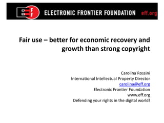 Fair use – better for economic recovery and
               growth than strong copyright


                                              Carolina Rossini
                 International Intellectual Property Director
                                             carolina@eff.org
                             Electronic Frontier Foundation
                                                 www.eff.org
                  Defending your rights in the digital world!
 