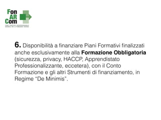 6. Disponibilità a ﬁnanziare Piani Formativi ﬁnalizzati
anche esclusivamente alla Formazione Obbligatoria
(sicurezza, privacy, HACCP, Apprendistato
Professionalizzante, eccetera), con il Conto
Formazione e gli altri Strumenti di ﬁnanziamento, in
Regime “De Minimis”.
 