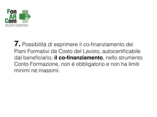 7. Possibilità di esprimere il co-ﬁnanziamento dei
Piani Formativi da Costo del Lavoro, autocertiﬁcabile
dal beneﬁciario; il co-ﬁnanziamento, nello strumento
Conto Formazione, non è obbligatorio e non ha limiti
minimi nè massimi.
 