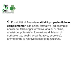 9. Possibilità di ﬁnanziare attività propedeutiche e
complementari alle azioni formative (ad esempio:
analisi dei fabbisogni formativi, analisi di clima,
analisi del potenziale, formazione di bilanci di
competenze, analisi organizzative, eccetera),
ammettendo le relative spese di consulenza.
 