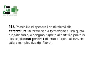 10. Possibilità di spesare i costi relativi alle
attrezzature utilizzate per la formazione e una quota
proporzionale, e congrua rispetto alle attività poste in
essere, di costi generali di struttura (sino al 10% del
valore complessivo del Piano).
 