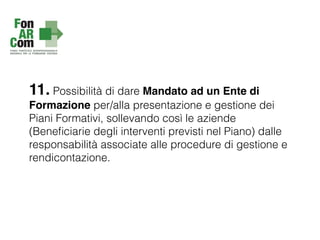 11. Possibilità di dare Mandato ad un Ente di
Formazione per/alla presentazione e gestione dei
Piani Formativi, sollevando così le aziende
(Beneﬁciarie degli interventi previsti nel Piano) dalle
responsabilità associate alle procedure di gestione e
rendicontazione.
 