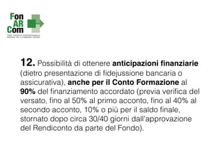 12. Possibilità di ottenere anticipazioni ﬁnanziarie
(dietro presentazione di ﬁdejussione bancaria o
assicurativa), anche per il Conto Formazione al
90% del ﬁnanziamento accordato (previa veriﬁca del
versato, ﬁno al 50% al primo acconto, ﬁno al 40% al
secondo acconto, 10% o più per il saldo ﬁnale,
stornato dopo circa 30/40 giorni dall'approvazione
del Rendiconto da parte del Fondo).
 