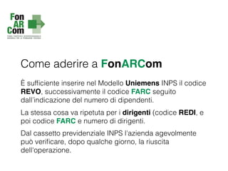 Come aderire a FonARCom
È sufﬁciente inserire nel Modello Uniemens INPS il codice
REVO, successivamente il codice FARC seguito
dall’indicazione del numero di dipendenti.
La stessa cosa va ripetuta per i dirigenti (codice REDI, e
poi codice FARC e numero di dirigenti.
Dal cassetto previdenziale INPS l'azienda agevolmente
può veriﬁcare, dopo qualche giorno, la riuscita
dell'operazione.
 