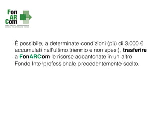 È possibile, a determinate condizioni (più di 3.000 €
accumulati nell'ultimo triennio e non spesi), trasferire
a FonARCom le risorse accantonate in un altro
Fondo Interprofessionale precedentemente scelto.
 