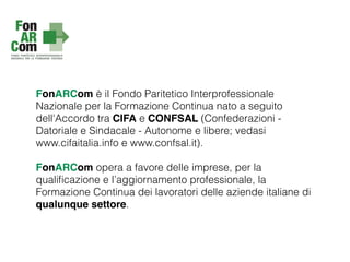 FonARCom è il Fondo Paritetico Interprofessionale
Nazionale per la Formazione Continua nato a seguito
dell'Accordo tra CIFA e CONFSAL (Confederazioni -
Datoriale e Sindacale - Autonome e libere; vedasi
www.cifaitalia.info e www.confsal.it).
FonARCom opera a favore delle imprese, per la
qualiﬁcazione e l’aggiornamento professionale, la
Formazione Continua dei lavoratori delle aziende italiane di
qualunque settore.
 